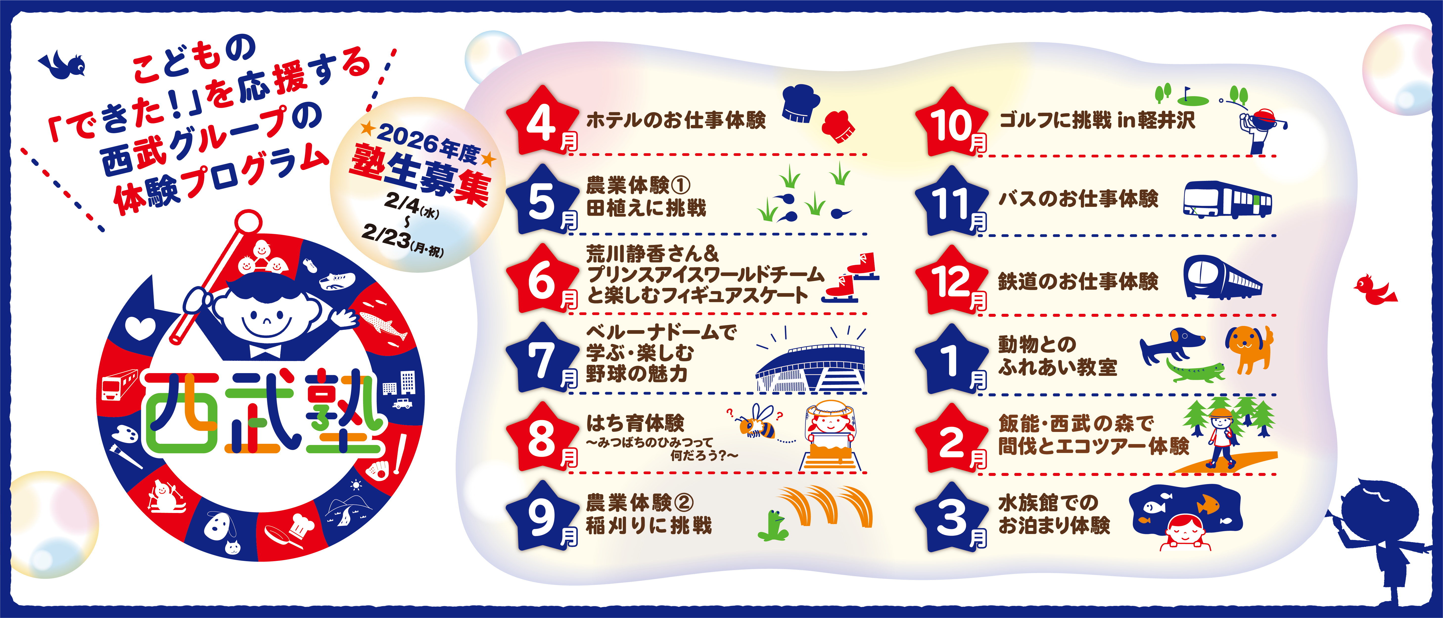 こどもの「できた！」を応援する西武グループの体験プログラム 2026年度塾生募集 2/4(水)~2/23(月・祝) 西武塾 4月ホテルのお仕事体験 5月農業体験①「田植えに挑戦」 6月荒川静香さん＆プリンスアイスワールドチームと楽しむフィギュアスケート 7月ベルーナドームで学ぶ・楽しむ野球の魅力 8月はち育体験～みつばちのひみつって何だろう？～ 9月農業体験②「稲刈りに挑戦」 10月ゴルフに挑戦 in 軽井沢 11月バスのお仕事体験 12月鉄道のお仕事体験 1月動物とのふれあい教室 2月飯能・西武の森で間伐とエコツアー体験 3月水族館でのお泊り体験